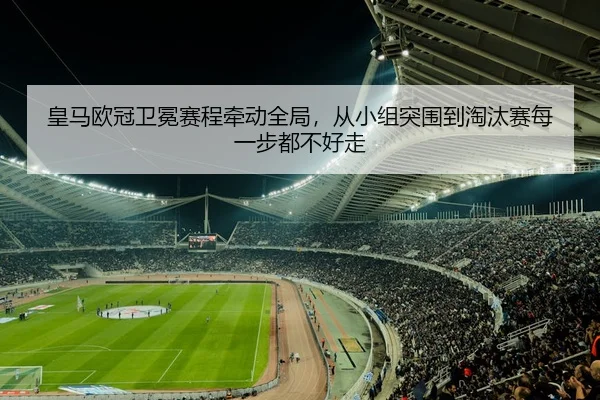皇马欧冠卫冕赛程牵动全局，从小组突围到淘汰赛每一步都不好走